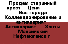 Продам старинный крест  › Цена ­ 20 000 - Все города Коллекционирование и антиквариат » Антиквариат   . Ханты-Мансийский,Нефтеюганск г.